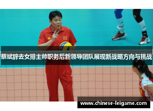 蔡斌辞去女排主帅职务后新领导团队展现新战略方向与挑战